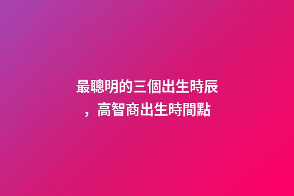 最聰明的三個出生時辰，高智商出生時間點